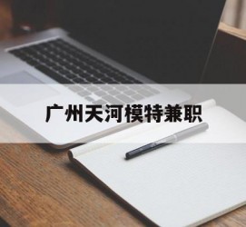 淮安广州天河模特兼职(广州天河区雇用模特)