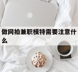 淮安做网拍兼职模特需要留意什么(做网拍模特好欠好)
