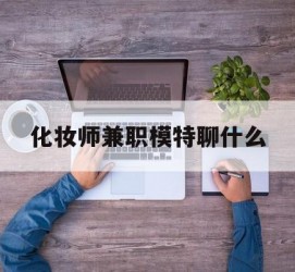 淮安化装师兼职模特聊什么(兼职化装师怎么样)